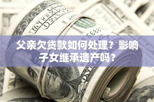 北京父亲欠贷款如何处理?影响子女继承遗产吗? 北京父亲欠贷款如何处理?影响子女继承遗产吗?